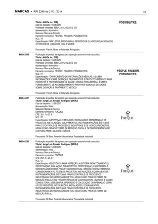 MARCAS - RPI 2246 de 21/01/2014
Titular: AbbVie Inc. [US]
Data de depósito: 18/06/2013
Prioridade unionista: 85801238 12/12/2012 US
Apresentação: Nominativa
Natureza: Marca de Produto
Elemento nominativo: PEOPLE. PASSION. POSSIBILITIES.
NCL: 16
Especificação: PANFLETOS, BROCHURAS, PERIÓDICOS E LIVROS RELACIONADOS
A TÓPICOS DE CUIDADOS COM A SAÚDE.

48

POSSIBILITIES.

Procurador: Trench, Rossi e Watanabe Advogados
840543859

Publicação de pedido de registro para oposição (exame formal concluído)
Titular: AbbVie Inc. [US]
Data de depósito: 18/06/2013
Prioridade unionista: 85801238 12/12/2012 US
Apresentação: Nominativa
Natureza: Marca de Serviço
Elemento nominativo: PEOPLE. PASSION. POSSIBILITIES.
NCL: 44
Especificação: FORNECIMENTO DE INFORMAÇÕES MÉDICAS, A SABER,
INFORMAÇÕES SOBRE DOENÇAS, TRATAMENTOS E PRODUTOS MÉDICOS PARA
PACIENTES E PROFISSIONAIS DE SAÚDE; CONSULTORIA MÉDICA, A SABER,
FORNECIMENTO DE ACONSELHAMENTO PARA PROFISSIONAIS DE SAÚDE
SOBRE DOENÇAS E TRATAMENTO MÉDICO.
Procurador: Trench, Rossi e Watanabe Advogados

840544227

Publicação de pedido de registro para oposição (exame formal concluído)
Titular: Jorge Luis Rosado Rodriguez [BR/RJ]
Data de depósito: 12/06/2013
Apresentação: Mista
Natureza: Marca de Serviço
Elemento nominativo: FOCQUS
CFE: 26.1.1 e 27.5.1
NCL: 37
Especificação: SUPERVISÃO, EXECUÇÃO, INSTALAÇÃO E MANUTENÇÃO DE
PROJETOS, INSTALAÇÕES, EQUIPAMENTOS, INSTRUMENTAÇÃO E SISTEMAS
PARA O CONTROLE DE PROCESSOS INDUSTRIAIS E DE HIDROCARBONETOS,
ASSIM COMO PARA SISTEMAS DE MEDIÇÃO FISCAL E DE TRANSFERÊNCIA DE
CUSTODIA PARA LÍQUIDOS E GASES.
Procurador: Di Blasi, Parente & Associados Propriedade Industrial

840544235

Publicação de pedido de registro para oposição (exame formal concluído)
Titular: Jorge Luis Rosado Rodriguez [BR/RJ]
Data de depósito: 12/06/2013
Apresentação: Mista
Natureza: Marca de Serviço
Elemento nominativo: FOCQUS
CFE: 26.1.1 e 27.5.1
NCL: 42
Especificação: ASSISTÊNCIA PARA INSPEÇÃO, AUDITORIA (MONITORAMENTO),
INVESTIGAÇÃO, AVALIAÇÃO, DIAGNÓSTICO, CERTIFICAÇÃO, ENGENHARIA E
DESENVOLVIMENTO DE PROJETOS(CONCEITUAL, BÁSICO E DETALHAMENTO),
COMISSIONAMENTO, TESTES E PROJETOS, INSTALAÇÕES, EQUIPAMENTOS,
INSTRUMENTAÇÃO E SISTEMAS PARA O CONTROLE DE PROCESSOS
INDUSTRIAIS E DE HIDROCARBONETOS, ASSIM COMO PARA SISTEMAS DE
MEDIÇÃO FISCAL E DE TRANSFERÊNCIA DE CUSTODIA PARA LÍQUIDOS E GASES;
CONSULTORIA, ASSESSORIA, OPERAÇÃO E COLOCAÇÃO EM OPERAÇÃO (STAR
UP) DE PROJETOS, INSTALAÇÕES, INSTALAÇÕES, EQUIPAMENTOS,
INSTRUMENTAÇÃO E SISTEMAS PARA O CONTROLE DE PROCESSOS
INDUSTRIAIS E DE HIDROCARBONETOS, ASSIM COMO PARA SISTEMAS DE
MEDIÇÃO FISCAL.
Procurador: Di Blasi, Parente & Associados Propriedade Industrial

PEOPLE. PASSION.
POSSIBILITIES.

 