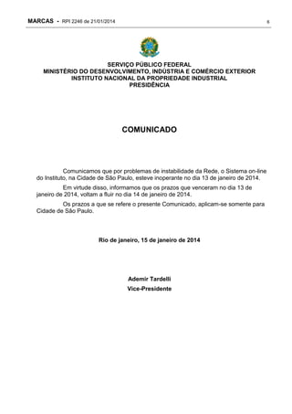 MARCAS - RPI 2246 de 21/01/2014

6

SERVIÇO PÚBLICO FEDERAL
MINISTÉRIO DO DESENVOLVIMENTO, INDÚSTRIA E COMÉRCIO EXTERIOR
INSTITUTO NACIONAL DA PROPRIEDADE INDUSTRIAL
PRESIDÊNCIA

COMUNICADO

Comunicamos que por problemas de instabilidade da Rede, o Sistema on-line
do Instituto, na Cidade de São Paulo, esteve inoperante no dia 13 de janeiro de 2014.
Em virtude disso, informamos que os prazos que venceram no dia 13 de
janeiro de 2014, voltam a fluir no dia 14 de janeiro de 2014.
Os prazos a que se refere o presente Comunicado, aplicam-se somente para
Cidade de São Paulo.

Rio de janeiro, 15 de janeiro de 2014

Ademir Tardelli
Vice-Presidente

 