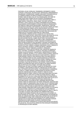 MARCAS - RPI 2246 de 21/01/2014
POSTAGEM, UPLOAD, DOWNLOAD, TRANSMISSÃO, RECEBIMENTO, EDIÇÃO,
EXTRAÇÃO, CODIFICAÇÃO, DECODIFICAÇÃO, REPRODUÇÃO, ARMAZENAMENTO,
ORGANIZAÇÃO, APRESENTAÇÃO, EXIBIÇÃO, MARCAÇÃO, POSTAGEM EM BLOG
OU COMPARTILHAMENTO DE MÍDIA ELETRÔNICA E INFORMAÇÃO PELA
INTERNET, REDE DE ÁREA LOCAL DE TELECOMUNICAÇÕES; SOFTWARE DE
COMPUTADOR PARA POSSIBILITAR AOS USUÁRIOS PROGRAMAREM E
DISTRIBUÍREM ÁUDIO, VÍDEO, TEXTO E OUTROS CONTEÚDOS MULTIMÍDIA, A
SABER, MÚSICA, CONCERTOS, VÍDEOS, RÁDIO, TELEVISÃO, NOTÍCIAS,
ESPORTES, JOGOS, EVENTOS CULTURAIS E PROGRAMAS EDUCACIONAIS E
RELACIONADOS A ENTRETENIMENTO ATRAVÉS DE REDE DE COMUNICAÇÕES;
SOFTWARE DE COMPUTADOR PARA RECEBER, TRANSPORTAR, CODIFICAR,
DESCODIFICAR, DECIFRAR, CRIPTOGRAFAR, MULTIPLEXAR E MANIPULAR VÍDEO
E OUTROS DADOS EM FORMATO DIGITAL PARA ENTREGAR TELEVISÃO E
OUTROS PROGRAMAS DE VÍDEO PARA DISPOSITIVOS DE VÍDEOS APROPRIADOS
PARA DISTRIBUIÇÃO DE PROGRAMAS DE TELEVISÃO PARA VISUALIZAÇÃO EM
APARELHOS DE TELEVISÕES E MONITORES DE COMPUTADOR;
COMPUTADORES; CÂMERAS DIGITAIS; ÁLBUNS DE FOTO DIGITAIS PARA
EXIBIÇÃO DE FIGURAS DIGITAIS, VIDEOCLIPES E MÚSICA; MOLDURAS DE FOTOS
DIGITAIS PARA EXIBIÇÃO DE FIGURAS DIGITAIS, VIDEOCLIPES E MÚSICA;
DECODIFICADORES DIGITAIS, A SABER, RECEPTORES E DECODIFICADORES DE
MÍDIA DIGITAL, CONVERSORES DE TELEVISÃO A CABO, CONVERSORES
MULTIMÍDIA DE TRANSMISSÃO ETHERNET; IMAGENS FOTOGRÁFICAS OU DE
VÍDEO NA ÁREA DA ARQUITETURA, BAILARINOS, FANTASIAS, INSTRUMENTOS
MUSICAIS, CENOGRAFIAS, EQUIPAMENTOS DE COMUNICAÇÃO, ONDAS DE SOM,
FIGURAS POLÍTICAS, POBREZA, ALEMANHA, MONTANHAS, LAGOS, CAMADAS DE
ROCHA, SOLDADOS, FIGURAS E LUGARES HISTÓRICOS, TRIBUNAIS,
ADVOGADOS, CENAS DE TRIBUNAIS,JULGAMENTO, CRIMINOSOS,
MANUSCRITOS, LIVROS, ARTE DE CAPA DE LIVRO, ORQUESTRA, BANDAS DE
ROCK, CANTORES, GUITARRISTAS, FILÓSOFOS, MÁQUINAS DE IMPRESSÃO,
JORNAIS, SALAS DE REDAÇÃO, LABORATÓRIOS, LABORATÓRIOS DE CIÊNCIA,
ESPAÇO, PLANETAS, GALÁXIAS, A LUA, PLANTAS, ALIENS DO ESPAÇO, NAVES DO
ESPAÇO, NAVES ESPACIAIS, CRIATURAS DE FICÇÃO CIENTÍFICA, CARROS E
COMPUTADORES; SONS DE TOQUE BAIXÁVEIS PARA TELEFONES MÓVEIS E
TABLETS; REPRODUTORES DE DVDS; QUADROS-BRANCOS ELETRÔNICOS;
APARELHOS DE FACSÍMILE; DRIVES DE DISCO RÍGIDO; TERMINAIS DE CHAVE
TELEFÔNICA DE INTERCOMUNICAÇÃO PARA CONEXÃO COM UMA REDE
TELEFÔNICA; TELEFONE DE PROTOCOLO DE INTERNET; PAPÉIS DE PAREDE;
PAINÉIS DE DISTRIBUIÇÃO PARA TROCA AUTOMÁTICA DE RAMAIS PRIVADOS
(PBX) DE PROTOCOLO DE INTERNET; SOFTWARE PARA SISTEMAS
OPERACIONAL DE CHAVE TELEFÔNICA; PAINÉIS DE DISTRIBUIÇÃO DE CHAVE
ELETRÔNICA; COMUTADORES DE REDE DE COMUNICAÇÃO DE ÁREA LOCAL
(LAN); SOFTWARE DE APLICATIVO MÓVEL; TELEFONES MÓVEIS E ACESSÓRIOS
DE TABLETS, A SABER, BATREIAS, CARREGADORES DE BATERIA ELÉTRICA,
CABOS DE COMUNICAÇÃO DE DADOS, HEADSETS, FONES DE OUVIDO,
CARREGADORES DE CARRO, CAPAS DE COURO ADAPTADAS PARA TELEFONES
MÓVEIS E TABLETS, CAPAS TIPO FLIP PARA TELEFONES MÓVEIS E TABLES,
EQUIPAMENTOS DE VIVA-VOZ E CAPAS ADAPTADAS PARA TELEFONES MÓVEIS ,
CANETAS STYLUS, DECKS DE ÁUDIO, FILMES PROTETORES PARA TELAS E ALTO
FALANTE PORTÁTEIS; SOFTWARE PARA SISTEMAS OPERACIONAL DE
TELEFONES MÓVEIS; TELEFONES DE MP3; HARDWARE SERVIDOR PARA
ACESSO A REDE DE COMUNICAÇÃO; SOFTWARE OPERACIONAL SERVIDOR PARA
ACESSO A REDE DE COMUNICAÇÃO; DRIVE DE DISCO ÓPTICO; REPRODUTORES
DE DISCO ÓPTICO; ASSISTENTES PESSOAIS DIGITAIS (PDAS); COMPUTADORES
PORTÁTEIS; REPRODUTORES DE MÍDIA PORTÁTEIS; IMPRESSORAS PARA
COMPUTADORES; SEMICONDUTORES [CHIPS]; SMART PHONES; ALTO-FALANTES
DE ÁUDIO ESTÉRO; CANETAS STYLUS PARA DISPOSITIVOS ELETRÔNICOS
PORTÁTEIS; SOFTWARE PARA SISTEMAS OPERACIONAIS DE TABLETS; TABLETS;
TELEFONES UTILIZADOS COMO DISPOSITIVOS TERMINAIS PARA TROCA
AUTOMÁTICA DE RAMAIS PRIVADOS (PBX) DE PROTOCOLO DE INTERNET (IP);
RECEPTADORES DE TELEVISÃO ; ÓCULOS TRIDIMENSIONAIS; ROTEADORES DE
REDES DE COMUNICAÇÃO BANDA LARGA (WAN); DISPOSITIVOS DE SISTEMA DE
POSICIONAMENTO GLOBAL (GPS); INTERFACES DE SOFTWARE COM MULTIDISPOSITIVOS DE SAÚDE PARA MONITORAMENTO DE CONDIÇÕES DESAÚDE;
PERIFÉRICOS DE COMPUTADOR UTILIZÁVEIS; PERIFÉRICOS PARA
DISPOSITIVOS MÓVEIS; PERIFÉRICOS UTILIZÁVEIS PARA DISPOSITIVOS MÓVEIS,
ÓCULOS DE SOL; ÓCULOS [ÓTICA]; APARELHOS PARA GRAVAÇÃO/TRANSMISSÃO
OU REPRODUÇÃO DE SOM E IMAGENS.

76

 