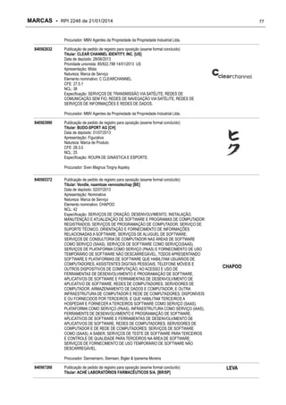 MARCAS - RPI 2246 de 21/01/2014

77

Procurador: MMV Agentes da Propriedade da Propriedade Industrial Ltda.
840562632

Publicação de pedido de registro para oposição (exame formal concluído)
Titular: CLEAR CHANNEL IDENTITY, INC. [US]
Data de depósito: 28/06/2013
Prioridade unionista: 85/822,788 14/01/2013 US
Apresentação: Mista
Natureza: Marca de Serviço
Elemento nominativo: C CLEARCHANNEL
CFE: 27.5.1
NCL: 38
Especificação: SERVIÇOS DE TRANSMISSÃO VIA SATÉLITE; REDES DE
COMUNICAÇÃO SEM FIO, REDES DE NAVEGAÇÃO VIA SATÉLITE, REDES DE
SERVIÇOS DE INFORMAÇÕES E REDES DE DADOS.
Procurador: MMV Agentes da Propriedade da Propriedade Industrial Ltda.

840563990

Publicação de pedido de registro para oposição (exame formal concluído)
Titular: BUDO-SPORT AG [CH]
Data de depósito: 01/07/2013
Apresentação: Figurativa
Natureza: Marca de Produto
CFE: 28.3.0
NCL: 25
Especificação: ROUPA DE GINÁSTICA E ESPORTE.
Procurador: Sven Magnus Torgny Aspeby

840565372

Publicação de pedido de registro para oposição (exame formal concluído)
Titular: Vondle, naamloze vennootschap [BE]
Data de depósito: 02/07/2013
Apresentação: Nominativa
Natureza: Marca de Serviço
Elemento nominativo: CHAPOO
NCL: 42
Especificação: SERVIÇOS DE CRIAÇÃO, DESENVOLVIMENTO, INSTALAÇÃO,
MANUTENÇÃO E ATUALIZAÇÃO DE SOFTWARE E PROGRAMAS DE COMPUTADOR
REGISTRADOS; SERVIÇOS DE PROGRAMAÇÃO DE COMPUTADOR; SERVIÇO DE
SUPORTE TÉCNICO, ORIENTAÇÃO E FORNECIMENTO DE INFORMAÇÕES
RELACIONADAS A SOFTWARE; SERVIÇOS DE ALUGUEL DE SOFTWARE;
SERVIÇOS DE CONSULTORIA DE COMPUTADOR NAS ÁREAS DE SOFTWARE
COMO SERVIÇO (SAAS), SERVIÇOS DE SOFTWARE COMO SERVIÇO(SAAS),
SERVIÇOS DE PLATAFORMA COMO SERVIÇO (PAAS) E FORNECIMENTO DE USO
TEMPORÁRIO DE SOFTWARE NÃO DESCARREGÁVEL, TODOS APRESENTANDO
SOFTWARE E PLATAFORMAS DE SOFTWARE QUE HABILITAM USUÁRIOS DE
COMPUTADORES, ASSISTENTES DIGITAIS PESSOAIS, TELEFONE MÓVEIS E
OUTROS DISPOSITIVOS DE COMPUTAÇÃO, AO ACESSO E USO DE
FERRAMENTAS DE DESENVOLVIMENTO E PROGRAMAÇÃO DE SOFTWARE,
APLICATIVOS DE SOFTWARE E FERRAMENTAS DE DESENVOLVIMENTO DE
APLICATIVO DE SOFTWARE, REDES DE COMPUTADORES, SERVIDORES DE
COMPUTADOR, ARMAZENAMENTO DE DADOS E COMPUTADOR, E OUTRA
INFRAESTRUTURA DE COMPUTADOR E REDE DE COMPUTADORES, DISPONÍVEIS
E OU FORNECIDOS POR TERCEIROS, E QUE HABILITAM TERCEIROS A
HOSPEDAR E FORNECER A TERCEIROS SOFTWARE COMO SERVIÇO (SAAS),
PLATAFORMA COMO SERVIÇO (PAAS), INFRAESTRUTURA COMO SERVIÇO (IAAS),
FERRAMENTS DE DESENVOLVIMENTO E PROGRAMAÇÃO DE SOFTWARE,
APLICATIVOS DE SOFTWARE E FERRAMENTAS DE DESENVOLVIMENTO DE
APLICATIVOS DE SOFTWARE, REDES DE COMPUTADORES, SERVIDORES DE
COMPUTADOR E DE REDE DE COMPUTADORES; SERVIÇOS DE SOFTWARE
COMO (SAAS), A SABER, SERVIÇOS DE TESTE DE SOFTWARE PARA TERCEIROS
E CONTROLE DE QUALIDADE PARA TERCEIROS NA ÁREA DE SOFTWARE;
SERVIÇOS DE FORNECIMENTO DE USO TEMPORÁRIO DE SOFTWARE NÃO
DESCARREGÁVEL.

CHAPOO

Procurador: Dannemann, Siemsen, Bigler & Ipanema Moreira
840567260

Publicação de pedido de registro para oposição (exame formal concluído)
Titular: ACHÉ LABORATÓRIOS FARMACÊUTICOS S/A. [BR/SP]

LEVA

 