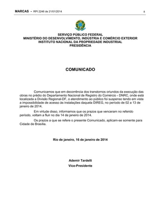 MARCAS - RPI 2246 de 21/01/2014

8

SERVIÇO PÚBLICO FEDERAL
MINISTÉRIO DO DESENVOLVIMENTO, INDÚSTRIA E COMÉRCIO EXTERIOR
INSTITUTO NACIONAL DA PROPRIEDADE INDUSTRIAL
PRESIDÊNCIA

COMUNICADO

Comunicamos que em decorrência dos transtornos oriundos da execução das
obras no prédio do Departamento Nacional de Registro do Comércio - DNRC, onde está
localizada a Divisão Regional-DF, o atendimento ao público foi suspenso tendo em vista
a impossibilidade de acesso às instalações daquela DIREG, no período de 02 a 13 de
janeiro de 2014.
Em virtude disso, informamos que os prazos que venceram no referido
período, voltam a fluir no dia 14 de janeiro de 2014.
Os prazos a que se refere o presente Comunicado, aplicam-se somente para
Cidade de Brasília.

Rio de janeiro, 16 de janeiro de 2014

Ademir Tardelli
Vice-Presidente

 
