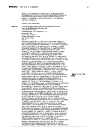 MARCAS - RPI 2246 de 21/01/2014
MÓVEIS, TELECOMUNICAÇÕES E APARELHOS DE TECNOLOGIA PESSOAL,
SERVIÇOS DE SUPORTE TÉCNICO, TAIS COMO SOLUÇÃO DE PROBLEMAS NA
FORMA DE REPARO DE EQUIPAMENTOS DE COMPUTADOR, SERVIÇOS DE
REPARO DE EQUIPAMENTOS MÉDICOS DE DIAGNÓSTICO POR IMAGEM,
CLÍNICOS E BIOMÉDICOS.
Procurador: David do Nascimento
840652224

Publicação de pedido de registro para oposição (exame formal concluído)
Titular: ASCENSION HEALTH ALLIANCE [US]
Data de depósito: 24/09/2013
Prioridade unionista: 85/919,388 30/04/2013 US
Apresentação: Mista
Natureza: Marca de Serviço
Elemento nominativo: ASCENSION
CFE: 26.13.25 e 27.5.1
NCL: 44
Especificação: PRESTAÇÃO DE CONSULTORIA E INFORMAÇÃO NA ÁREA DE
RESPOSTA MÉDICA DE EMERGÊNCIA PARA HOSPITAIS; SERVIÇOS DE SAÚDE,
COMO PRESTAÇÃO DE INFORMAÇÕES NA ÁREA DA ÉTICA DE SAÚDE; SERVIÇOS
DE SAÚDE À DISTÂNCIA, COMO A PRESTAÇÃO DE INFORMAÇÕES SOBRE
SERVIÇOS DE SAÚDE POR TELEFONE; SERVIÇOS DE SAÚDE À DISTÂNCIA,
COMO O MONITORAMENTO DA SAÚDE DAS PESSOAS UTILIZANDO
INFORMAÇÕES; MONITORAMENTO DA SAÚDE DAS PESSOAS UTILIZANDO
INFORMAÇÕES ELETRÔNICAS E A TECNOLOGIA DAS COMUNICAÇÕES;
PROGRAMA DE GESTÃO DE DOENÇAS; SERVIÇOS DE SAÚDE, COMO
PROGRAMAS DE BEM ESTAR; PRESTAÇÃO DE INFORMAÇÕES SOBRE SAÚDE;
SERVIÇOS DE CONSULTORIA NA ÁREA DA SAÚDE E BEM ESTAR; SERVIÇOS DE
SAÚDE, COMO O FORNECIMENTO DE UMA PLATAFORMA NA INTERNET NA ÁREA
DE GESTÃO DE DOENÇAS CRÔNICAS, QUE PERMITA QUE OS USUÁRIOS
PROCUREM, OBTENHAM, REGISTREM E ANALISEM DADOS SOBRE SAÚDE,
ESTILO DE VIDA E DADOS BIOMÉTRICOS PESSOAIS; SERVIÇOS DE SAÚDE,
COMO O FORNECIMENTO DE UM BAIXO DE DADOS E MATERIAIS EDUCATIVOS
NA ÁREA DE GESTÃO DE DOENÇAS CRÔNICAS, INCLUINDO, ENTRE OUTRAS,
DIABETES, INSUFICIÊNCIA CARDÍACA CONGESTIVA, ASMA, COPD, OBESIDADE E
HIPERTENSÃO, E APRESENTANDO A ENTRADA E COLETA DE DADOS E
INFORMAÇÕES PARA TODOS OS FINS DE TRATAMENTO E DIAGNÓSTICO;
FORNECIMENTO DE UMA PÁGINA ELETRÔNICA TRAZENDO INFORMAÇÕES NA
ÁREA DE SAÚDE E BEM ESTAR; FORNECIMENTO DE UMA PÁGINA NA INTERNET
PARA OS PROFISSIONAIS DE SAÚDE E PACIENTES, QUE PERMITA O
INTERCÂMBIO DE INFORMAÇÕES DE LOCAIS REMOTOS COM O USO DE
APARELHOS ELETRÔNICOS DE MONITORAMENTO DOS PACIENTES QUE
ALIMENTEM INFORMAÇÕES NA PÁGINA DA REDE QUE POSSAM SER ACESSADAS
EM TEMPO REAL PELOS PROFISSIONAIS DE SAÚDE PARA FINS DE
MONITORAMENTO E DIAGNÓSTICO DAS CONDIÇÕES MÉDICAS; FORNECIMENTO
DE INFORMAÇÕES MÉDICAS, SERVIÇOS DE CONSULTORIA E ASSESSORIA;
MONITORAMENTO REMOTO DE DADOS INDICATIVOS DA SAÚDE OU DO ESTADO
DE UMA PESSOA OU GRUPO DE PESSOAS; FORNECIMENTO DE UM PORTAL NA
INTERNET TRAZENDO INFORMAÇÕES SOBRE SAÚDE E BEM ESTAR; SERVIÇOS
DE CONSULTORIA DA SAÚDE E BEM ESTAR; INFORMAÇÕES SOBRE SERVIÇOS
DE SAÚDE, PRESTADAS POR OUTROS POR TELEFONE, E-MAIL E
VIDEOCONFERÊNCIA; SERVIÇOS DE SAÚDE, COMO O FORNECIMENTO DE
UNIDADE DE ATENDIMENTO DE SAÚDE NA FORMA DE HOSPITAIS, UNIDADES DE
ATENDIMENTO DE LONGO PRAZO, CLÍNICAS E CENTROS DE BEM ESTAR;
PRESTAÇÃO DE SERVIÇOS DE SAÚDE, ASILOS, SERVIÇOS DE SAÚDE
ADMINISTRADOS E SERVIÇOS DE SAÚDE NA FORMA DE ORGANIZAÇÕES DE
MANUTENÇÃO DA SAÚDE, E PRESTAÇÃO DE SERVIÇOS DE TERAPIA E
REABILITAÇÃO OCUPACIONAIS E FÍSICAS, EXAME DE MEDICAMENTOS, EXAMES
FÍSICOS, SERVIÇOS DE ENFERMAGEM, SERVIÇOS AMBULATORIAIS, ACADEMIAS
DE GINÁSTICA PARA USO TERAPÊUTICO, SERVIÇOS DE SAÚDE DA MULHER,
SERVIÇOS CIRÚRGICOS, SERVIÇOS DE ATENDIMENTO A IDOSOS, SERVIÇO DE
DIAGNÓSTICO E TRATAMENTO DA DIABETES, SERVIÇOS DE DIAGNÓSTICO E
TRATAMENTO DA ONCOLOGIA, ATENDIMENTO DE FERIDOS E SERVIÇOS
MÉDICOS EMERGENCIAIS; SERVIÇOS DE SAÚDE; SERVIÇOS DE
ACONSELHAMENTO CLÍNICO DE SAÚDE MENTAL; SERVIÇOS DE INFORMAÇÕES
MÉDICAS, COMO RELATÓRIOS DOS RESULTADOS DOS TESTES CLÍNICOS
AUTORIZADOS DOS CONSUMIDORES DIRETAMENTE PARA O PACIENTE;
SERVIÇOS DE SAÚDE E TURISMO MÉDICO, COMO CRIAÇÃO E MANUTENÇÃO DE

81

 