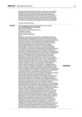 MARCAS - RPI 2246 de 21/01/2014

82

UMA REDE DE PRESTADORES DE SERVIÇOS DE SAÚDE EM OUTROS PAÍSES
PARA PRESTAÇÃO DE SERVIÇOS DE SAÚDE; SERVIÇOS DE SAÚDE, COMO,
SERVIÇOS DE SAÚDE INTEGRADOS COM UMA REDE DE PRESTADORES
INTERNACIONAIS DE SERVIÇOS DE SAÚDE; SERVIÇOS DE CONSULTORIA NA
ÁREA DE SAÚDE E SERVIÇOS DE SAÚDE, TAIS COMO REDUZIR TRAUMA DE
NASCENÇA, ATENUAR RISCO E MELHORAR OS RESULTADOS DE SEGURANÇA
DOS PACIENTES; PRESTAÇÃO DE INFORMAÇÕES NA ÁREA DE OBSTETRÍCIA.
Procurador: David do Nascimento
840652232

Publicação de pedido de registro para oposição (exame formal concluído)
Titular: ASCENSION HEALTH ALLIANCE [US]
Data de depósito: 24/09/2013
Prioridade unionista: 85/919,368 30/04/2013 US
Apresentação: Nominativa
Natureza: Marca de Serviço
Elemento nominativo: ASCENSION
NCL: 44
Especificação: PRESTAÇÃO DE CONSULTORIA E INFORMAÇÕES NA ÁREA DE
RESPOSTA MÉDICA DE EMERGÊNCIA PARA HOSPITAIS; SERVIÇOS DE SAÚDE,
COMO PRESTAÇÃO DE INFORMAÇÕES NA ÁREA DA ÉTICA DE SAÚDE; SERVIÇOS
DE SAÚDE À DISTÂNCIA, COMO A PRESTAÇÃO DE INFORMAÇÕES SOBRE
SERVIÇOS DE SAÚDE POR TELEFONE; SERVIÇOS DE SAÚDE À DISTÂNCIA,
COMO O MONITORAMENTO DA SAÚDE DAS PESSOAS UTILIZANDO
INFORMAÇÕES ELETRÔNICAS E A TECNOLOGIA DAS COMUNICAÇÕES;
MONITORAMENTO DA SAÚDE DAS PESSOAS UTILIZANDO INFORMAÇÕES
ELETRÔNICAS E A TECNOLOGIA DAS COMUNICAÇÕES; PROGRAMA DE GESTÃO
DE DOENÇAS; SERVIÇOS DE SAÚDE, COMO PROGRAMAS DE BEM ESTAR;
PRESTAÇÃO DE INFORMAÇÕES SOBRE SAÚDE; SERVIÇOS DE CONSULTORIA NA
ÁREA DA SAÚDE E BEM ESTAR; SERVIÇOS DE SAÚDE, COMO O FORNECIMENTO
DE UMA PLATAFORMA NA INTERNET NA ÁREA DE GESTÃO DE DOENÇAS
CRÔNICAS, QUE PERMITA QUE OS USUÁRIOS PROCUREM, OBTENHAM,
REGISTREM E ANALISEM DADOS SOBRE SAÚDE, ESTILO DE VIDA E DADOS
BIOMÉTRICOS PESSOAIS; SERVIÇOS DE SAÚDE, COMO O FORNECIMENTO DE
UM BANCO DE DADOS E MATERIAIS EDUCATIVOS NA ÁREA DE GESTÃO DE
DOENÇAS CRÔNICAS, INCLUINDO, ENTE OUTRAS, DIABETES, INSUFICIÊNCIA
CARDÍACA CONGESTIVA, ASMA, COPD, OBESIDADE E HIPERTENSÃO, E
APRESENTANDO A ENTRADA E COLETA DE DADOS E INFORMAÇÕES PARA
TODOS OS FINS DE TRATAMENTO E DIAGNÓSTICO; FORNECIMENTO DE UMA
PÁGINA ELETRÔNICA TRAZENDO INFORMAÇÕES NA ÁREA DE SAÚDE E BEM
ESTAR; FORNECIMENTO DE UMA PÁGINA NA INTERNET PARA OS PROFISSIONAIS
DE SAÚDE E PACIENTES, QUE PERMITA O INTERCÂMBIO DE INFORMAÇÕES DE
LOCAIS REMOTOS COM O USO DE APARELHOS ELETRÔNICOS DE
MONITORAMENTO DOS PACIENTES QUE ALIMENTEM INFORMAÇÕES NA PÁGINA
DA REDE QUE POSSAM SER ACESSADAS EM TEMPO REAL PELOS
PROFISSIONAIS DE SAÚDE PARA FINS DE MONITORAMENTO E DIAGNÓSTICO
DAS CONDIÇÕES MÉDICAS; FORNECIMENTO DE INFORMAÇÕES MÉDICAS,
SERVIÇOS DE CONSULTORIA E ASSESSORIA; MONITORAMENTO REMOTO DE
DADOS INDICATIVOS DA SAÚDE OU DO ESTADO DE UMA PESSOA OU GRUPO DE
PESSOAS; FORNECIMENTO DE UM PORTAL NA INTERNET TRAZENDO
INFORMAÇÕES SOBRE SAÚDE E BEM ESTAR; SERVIÇOS DE CONSULTORIA DA
SAÚDE E BEM ESTAR; INFORMAÇÕES SOBRE SERVIÇOS DE SAÚDE, PRESTADAS
POR OUTROS POR TELEFONE, E-MAIL E VIDEOCONFERÊNCIA; SERVIÇOS DE
SAÚDE, COMO O FORNECIMENTO DE UNIDADE DE ATENDIMENTO DE SAÚDE NA
FORMA DE HOSPITAIS, UNIDADES DE ATENDIMENTO DE LONGO PRAZO,
CLÍNICAS E CENTROS DE BEM ESTAR; PRESTAÇÃO DE SERVIÇOS DE SAÚDE,
ASILOS, SERVIÇOS DE SAÚDE ADMINISTRADOS E SERVIÇOS DE SAÚDE NA
FORMA DE ORGANIZAÇÕES DE MANUTENÇÃO DA SAÚDE, E PRESTAÇÃO DE
SERVIÇOS DE TERAPIA E REABILITAÇÃO OCUPACIONAIS E FÍSICAS, EXAME DE
MEDICAMENTOS, EXAMES FÍSICOS, SERVIÇOS DE ENFERMAGEM, SERVIÇOS
AMBULATORIAIS, ACADEMIAS DE GINÁSTICA PARA USO TERAPÊUTICO,
SERVIÇOS DE SAÚDE DA MULHER, SERVIÇOS CIRÚRGICOS, SERVIÇOS DE
ATENDIMENTO A IDOSOS, SERVIÇOS DE DIAGNÓSTICO E TRATAMENTO DA
DIABETES, SERVIÇOS DE DIAGNÓSTICO E TRATAMENTO DA ONCOLOGIA,
ATENDIMENTO DE FERIDOS E SERVIÇOS MÉDICOS EMERGENCIAIS; SERVIÇOS
DE SAÚDE; SERVIÇOS DE ACONSELHAMENTO CLÍNICO DE SAÚDE MENTAL;
SERVIÇOS DE INFORMAÇÕES MÉDICAS, COMO RELATÓRIOS DOS RESULTADOS
DOS TESTES CLÍNICOS AUTORIZADOS DOS CONSUMIDORES DIRETAMENTE

ASCENSION

 