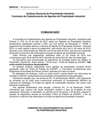 MARCAS - RPI 2246 de 21/01/2014

9

Instituto Nacional da Propriedade Industrial
Comissão de Cadastramento de Agentes da Propriedade Industrial

COMUNICADO
A Comissão de Cadastramento dos Agentes da Propriedade Industrial, constituída pela
Portaria nº. 272, de 18 de abril de 2011, alerta aos Agentes da Propriedade Industrial,
devidamente cadastrados perante o INPI, que nos termos da Resolução n° 194/08, o
pagamento da anuidade relativa a matrícula de Agente da Propriedade Industrial – exercício
2014, no valor vigente à época do pagamento, será devido até o dia 31 de março de 2014,
devendo a sua comprovação ser feita até o dia 30 de abril de 2014, sob pena de suspensão
temporária do exercício das atribuições na função de agente da propriedade industrial.
Cabe informar que pagamentos realizados após 31 de março de 2014 e/ou
comprovados após 30 de abril de 2014, deverão ser acrescidos do valor da restauração.
Os formulários para comprovação do pagamento da anuidade podem ser obtidos no
Portal INPI, clicando em “Quem Somos”, “Como atuar”, “Folha de Petição da COCAPI”. Não
serão aceitos formulários desatualizados.
As pessoas jurídicas cadastradas como agentes da propriedade industrial devem
apresentar, além da “Folha de Petição da COCAPI”, o “Formulário Complementar para
Pagamento de Anuidade de Pessoa Jurídica” assinado por todos os sócios.
As alterações de endereço, nome ou razão social e sócios devem ser informadas de
imediato à COCAPI, apresentando documentação comprobatória de tais alterações.
Informamos também que, nos termos do Art. 14 da Resolução 194/08, o não pagamento
da anuidade por 03 (três) anos consecutivos acarretará no cancelamento definitivo da
matrícula de habilitação na função de agente da propriedade industrial, não sendo mais
aplicável a restauração.
Aos agentes beneficiados pela isenção, conforme Art. 19 da Resolução 194/08,
informamos que, mesmo não sendo necessário recolher a taxa de anuidade de suas
respectivas matrículas, é necessário, no período de 02 de janeiro a 30 de abril, requerer a
isenção do pagamento através do formulário “Folha de Petição da COCAPI”, a fim de
comprovar o exercício das atribuições na função de agente da propriedade industrial.

COMISSÃO DE CADASTRAMENTO DE AGENTE
DA PROPRIEDADE INDUSTRIAL

 