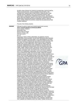 MARCAS - RPI 2246 de 21/01/2014
DE METAL PARA CONTROLE DE TRÁFEGO DE PEDESTRES; POSTES DE METAL;
TRAVES [VIGAS] DE METAL; CATRACAS [BORBOLETAS] DE METAL, NÃO
AUTOMÁTICAS; TRAVAS DE METAL PARA PORTAS; TRAVAS DE METAL PARA
PORTÕES; METAIS COMUNS E SUAS LIGAS; MATERIAIS DE METAL PARA
CONSTRUÇÃO; CONSTRUÇÕES TRANSPORTÁVEIS DE METAL; MATERIAIS DE
METAL PARA VIAS FÉRREAS; CABOS E FIOS DE METAL COMUM NÃO ELÉTRICOS;
SERRALHERIA, PEQUENOS ARTIGOS DE FERRAGEM; CANOS E TUBOS DE
METAL; COFRES; PRODUTOS DE METAL COMUM NÃO INCLUÍDOS EM OUTRAS
CLASSES; MINÉRIOS.
Procurador: Flavio Starling Leonardos
840658850

Publicação de pedido de registro para oposição (exame formal concluído)
Titular: Companhia Brasileira de Distribuição [BR/SP]
Data de depósito: 27/09/2013
Apresentação: Mista
Natureza: Marca de Produto
Elemento nominativo: GPA
CFE: 26.2.1 e 27.5.1
NCL: 29
Especificação: PATAS E PATÊS ALIMENTARES; SALGADINHOS; FRUTAS
CONGELADAS; PEIXE ENLATADO; OVA DE PEIXE PREPARADA PARA CONSUMO;
CROQUETES; BEBIDAS LÁCTEAS [ONDE O LEITE PREDOMINA];FILÉ DE PEIXE;
FRUTAS, LEGUMES E VERDURAS SECOS; ALIMENTOS À BASE DE PEIXE; AVES
NÃO VIVAS; OVO PARA ALIMENTAÇÃO; MEDALHÃO DE PEIXE; GORDURAS
COMESTÍVEIS; ÓLEOS COMESTÍVEIS; OVOS; PURÊ DE TOMATE; PEIXE EM
SALMOURA; HAMBÚRGUER DE PEIXE; ALMÔNDEGA; GELATINA PARA USO
ALIMENTAR; AMENDOINS PROCESSADOS; PEIXE EM CONSERVA; BOLO DE
CARNE; CARNE; CARNE DE PORCO; SALSICHAS; SOPAS; GURJÃO DE PEIXE;
LEITE DE COCO; CAVIAR [OVA DE PEIXE];CAVIAR, CALDO DE PEIXE PARA
COZINHA; LATICÍNIOS; LEITE; LEITE EM PÓ; LEITE; LEITE EM PÓ; CREME DE
LEITE, LEITE CONDENSADO, MARGARINA, LEITE DE SOJA [SUBSTITUTO DO
LEITE]; EXTRATOS DE CARNE; MOLHOS DE CARNE; CARNE EM CONSERVA;
CARNES SALGADAS; SARDINHAS, OVOS DE CARACOL [PARA CONSUMO]; OVOS
EM PÓ; FRUTOS DO MAR; MARISCOS [NÃO VIVOS]; MEXILHÕES [NÃO VIVOS];
OSTRAS [NÃO VIVAS]; PREPARAÇÕES PARA FAZER SOPAS, CALDOS; CALDOS DE
VEGETAIS PARA COZINHA, CALDOS CONCENTRADOS; REQUEIJÃO; QUEIJOS;
MANTEIGA; CREME DE MANTEIGA; COALHO; COALHO DE QUEIJO; IOGURTE;
NATA [LATICÍNIOS]; CREME BATIDO, CREME CHANTILLY; SORO DE LEITE; DOCE
DE LEITE, COMPOTAS; GOIABADA, BANANADA, COCADA, PESSEGADA,
BOLINHOS DE BATATA, COGUMELOS EM CONSERVA; FRUTAS CRISTALIZADAS;
FRUTAS, LEGUMES E VERDURAS EM CONSERVA E CONGELADOS; POLPAS DE
FRUTAS, SALADAS DE FRUTAS, SALADAS DE LEGUMES, CARNE ENLATADA;
FRUTAS ENLATADAS; LEGUMES ENLATADOS; AZEITONAS EM CONSERVA;
CEBOLAS EM CONSERVA; UVAS SECAS (PASSAS); LANCHES PRONTOS PARA
CONSUMO CONSISTINDO PRINCIPALMENTE DE BATATAS, NOZES, OUTRAS
FRUTAS E LEGUMES E VERDURAS OU COMBINAÇÕES DESTES, INCLUINDO
BATATAS FRITAS E BATATAS FRITAS INDUSTRIALIZADAS; PEIXES CONGELADOS;
FRUTOS, LEGUMES E VERDURAS PROCESSADOS; BATATAS FRITAS; BEBIDAS A
BASE DE SOJA USADAS EM SUBSTITUIÇÃO AO LEITE; CHARQUE;
HAMBÚRGUERES; PRESUNTO; MORTADELA; LINGUIÇAS; BACON; PEIXES;
PICLES, COMPOTAS E GELEIAS; PREPARAÇÕES PARA SOPAS [FRUTAS,
LEGUMES E VERDURAS]; PREPARADOS PARA SOPAS; GORDURAS E ÓLEOS
COMESTÍVEIS; FRUTAS EM CONSERVA; PRATOS PRONTOS CONGELADOS;
CONSOMÊS CONCENTRADOS; CONSOMÊS; PASTAS DE FÍGADO; CAMARÕES
[NÃO VIVOS]; CARNE EM CONSERVA; PATÊ DE FÍGADO; PECTINA PARA USO
ALIMENTAR; FEIJÃO EM CONSERVA [OU ENSACADO]; PREPARADOS,
COMPLEMENTOS E SUPLEMENTOS ALIMENTARES À BASE DE ALBUMINA;
CARANGUEJO; CARNE DE CARNEIRO; CARNE DE RÃ; CALDO DE FRUTO DO MAR
PARA COZINHA; CRUSTÁCEOS [NÃO VIVOS]; NINHOS DE PÁSSAROS
COMESTÍVEIS; MOLHO DE OXICOCO [COMPOTA]; BATATA EM FLOCOS;
CHARCUTARIA; COCO SECO; PROTEÍNA PARA CONSUMO HUMANO; TRUFAS EM
CONSERVA; ENZIMAS PARA CONSUMO HUMANO; POLPA DE TOMATE; PATÊ COM
OVO E CARNE; CARNE DE OVELHA; CÁPSULA DE CARTILAGEM DE TUBARÃO
PARA COMPLEMENTO ALIMENTAR; COMPLEMENTO/ SUPLEMENTO ALIMENTAR À
BASE DE FRUTAS [NÃO MEDICINAL]; BUCHO COMESTÍVEL; LULA; FÍGADO;
LAGOSTAS [NÃO VIVAS];LAGOSTINS [NÃO VIVOS]; TORRONE; CAMARÃO NÃO
VIVO; CAMARÃO EM CONSERVA; MOLHO DE CARNE; TERRINE DE MOLUSCO;

93

 