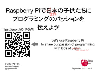 Raspberry Piで日本の子供たちに 
プログラミングのパッションを
伝えよう!
Let’s use Raspberry Pi 
to share our passion of programming 
with kids of Japan!
September 21-22, 2016
Antoine Choppin
@japonophile
ショパン アントワン
the World
世界
https://goo.gl/OnFGWj
 