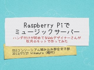 OSSコンソーシアム組み込み部会女子部
2013/07/27 himamura（暇村）
Raspberry Piで
ミュージックサーバー
ハンダ付けが初めてなWebデザイナーさんが
秋月のキットで作ってみた
 