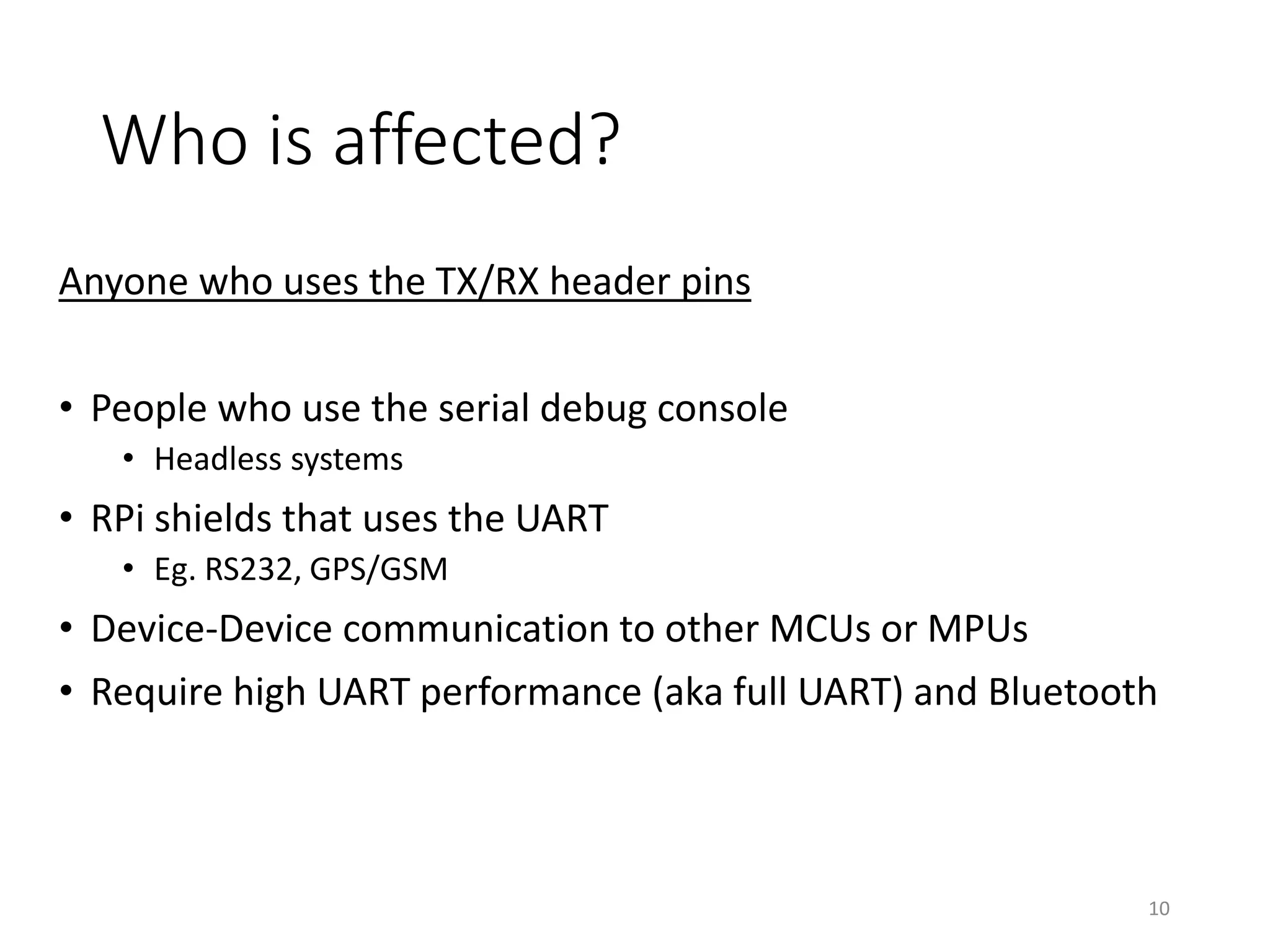 Who is affected?
Anyone who uses the TX/RX header pins
• People who use the serial debug console
• Headless systems
• RPi shields that uses the UART
• Eg. RS232, GPS/GSM
• Device-Device communication to other MCUs or MPUs
• Require high UART performance (aka full UART) and Bluetooth
10
 