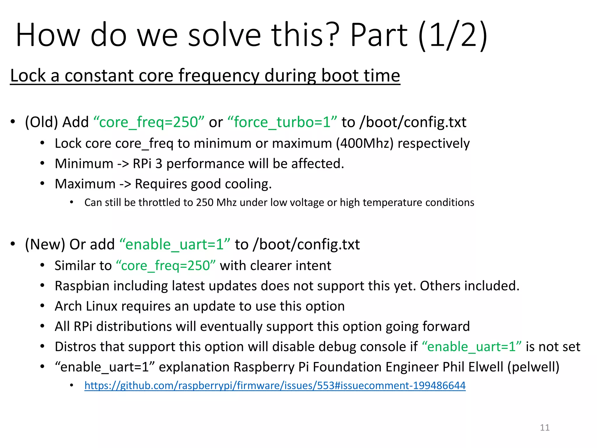 How do we solve this? Part (1/2)
Lock a constant core frequency during boot time
• (For old firmware) Add “core_freq=250” XOR “force_turbo=1” to /boot/config.txt
• Lock core core_freq to minimum or maximum (400Mhz) respectively
• Minimum -> RPi 3 performance will be affected.
• Maximum -> Requires good cooling.
• Can still be throttled to 250 Mhz under low voltage or high temperature conditions
• (For new firmware) Add “enable_uart=1” to /boot/config.txt
• All RPi distributions will eventually support this option going forward
• Similar to “core_freq=250” with clearer intent
• Raspbian latest stable updates does not support this yet
• Need bleeding-edge firmware update: “sudo apt-get install rpi-update” & “sudo rpi-update”
• Arch Linux requires an update to use this option: Just use “pacman –Syu”
• Distros that support this option will disable debug console if “enable_uart=1” is not set
• “enable_uart=1” explanation Raspberry Pi Foundation Engineer Phil Elwell (pelwell)
• https://github.com/raspberrypi/firmware/issues/553#issuecomment-199486644
11
 