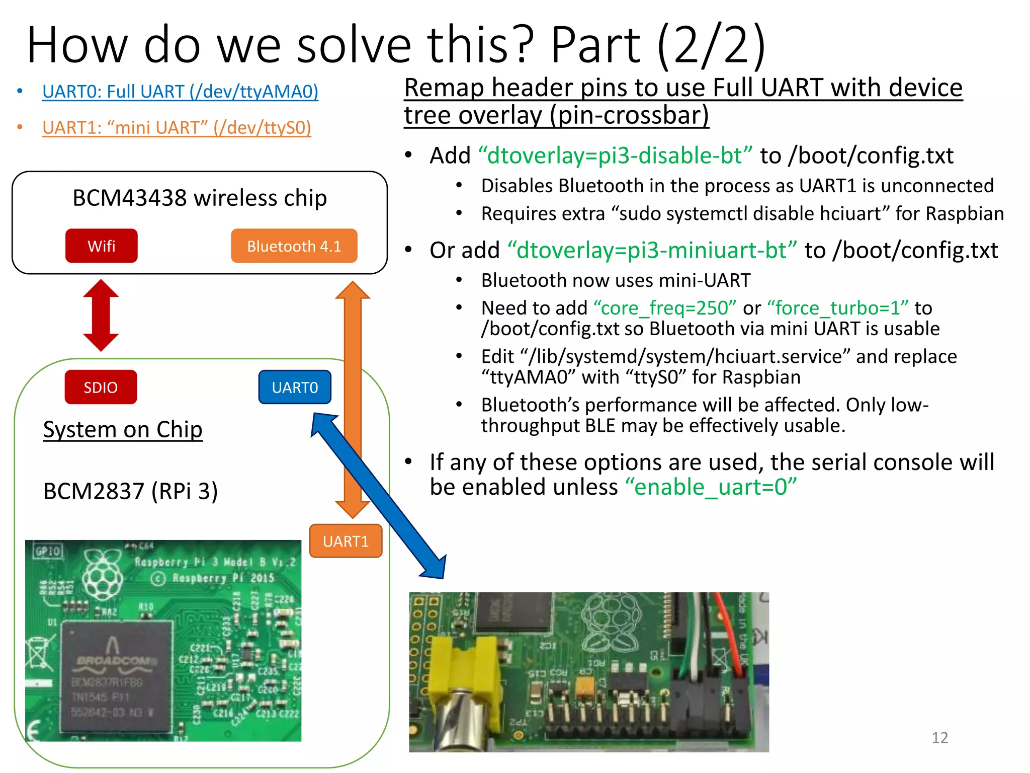 How do we solve this? Part (2/2)
Remap header pins to use Full UART with device
tree overlay (pin-crossbar)
• Add “dtoverlay=pi3-disable-bt” to /boot/config.txt
• Disables Bluetooth in the process as UART1 is unconnected
• Requires extra “sudo systemctl disable hciuart” for Raspbian
• Or add “dtoverlay=pi3-miniuart-bt” to /boot/config.txt
• Bluetooth now uses mini-UART
• Need to add “core_freq=250” or “force_turbo=1” to
/boot/config.txt so Bluetooth via mini UART is usable
• Edit “/lib/systemd/system/hciuart.service” and replace
“ttyAMA0” with “ttyS0” for Raspbian
• Bluetooth’s performance will be affected. Only low-
throughput BLE may be effectively usable.
• If any of these options are used, the serial console will
be enabled unless “enable_uart=0”
12
System on Chip
BCM2837 (RPi 3)
SDIO
BCM43438 wireless chip
Bluetooth 4.1Wifi
• UART0: Full UART (/dev/ttyAMA0)
• UART1: “mini UART” (/dev/ttyS0)
UART0
UART1
 