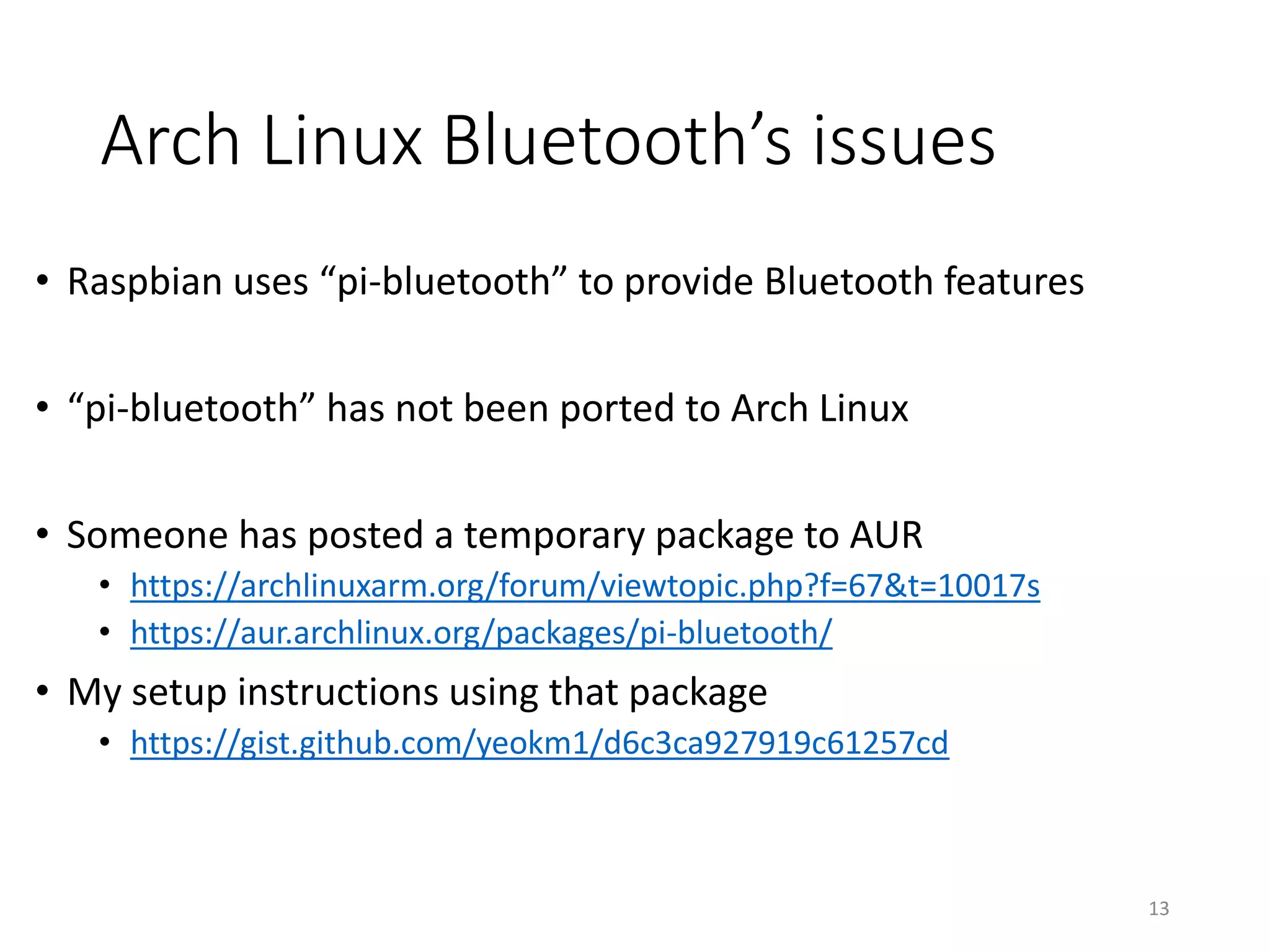Solution summary
Set in /boot/config.txt
• Serial console and normal Bluetooth
• Lock frequency
• Old: “core_freq=250” XOR “force_turbo=1”
• New: ”enable_uart=1”. Add “force_turbo=1” to lock at high frequency.
• High performance Serial
• Switch UART0 and UART1 pins
• No Bluetooth
• “dtoverlay=pi3-disable-bt”
• (Raspbian) Run “sudo systemctl disable hciuart”
• Slow Bluetooth Classic or BLE
• “dtoverlay=pi3-miniuart-bt” AND (“core_freq=250” XOR “force_turbo=1”)
• (Raspbian) Edit “/lib/systemd/system/hciuart.service” and replace “ttyAMA0” with “ttyS0”
• Add “enable_uart=0” to disable debug console
• The use of the mini UART will always require locking of Core frequency
13
 