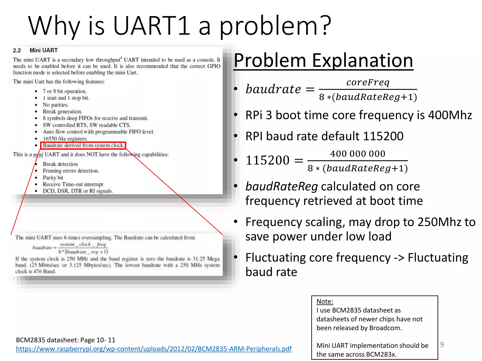 Why is UART1 a problem?
BCM2835 datasheet: Page 10- 11
https://www.raspberrypi.org/wp-content/uploads/2012/02/BCM2835-ARM-Peripherals.pdf
9
Note:
I use BCM2835 datasheet as
datasheets of newer chips have not
been released by Broadcom.
Mini UART implementation should be
the same across BCM283x.
Problem Explanation
• 𝑏𝑎𝑢𝑑𝑟𝑎𝑡𝑒 =
𝑐𝑜𝑟𝑒𝐹𝑟𝑒𝑞
8 ∗(𝑏𝑎𝑢𝑑𝑅𝑎𝑡𝑒𝑅𝑒𝑔+1)
• RPi 3 boot time core frequency is 400Mhz
• RPI baud rate default 115200
• 115200 =
400 000 000
8 ∗ (𝑏𝑎𝑢𝑑𝑅𝑎𝑡𝑒𝑅𝑒𝑔+1)
• baudRateReg calculated on core
frequency retrieved at boot time
• Frequency scaling, may drop to 250Mhz to
save power under low load
• Fluctuating core frequency -> Fluctuating
baud rate
 