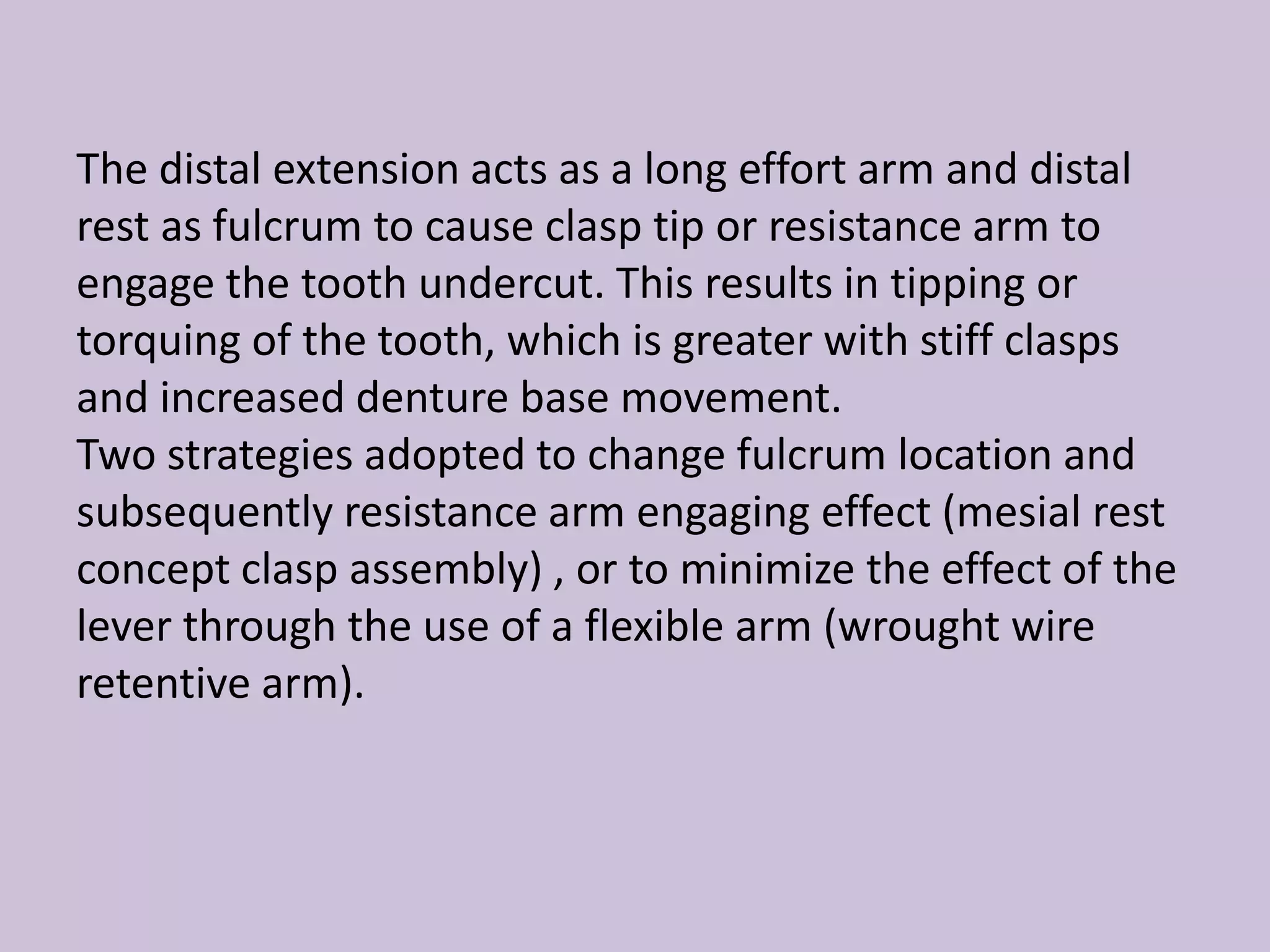 The distal extension acts as a long effort arm and distal
rest as fulcrum to cause clasp tip or resistance arm to
engage the tooth undercut. This results in tipping or
torquing of the tooth, which is greater with stiff clasps
and increased denture base movement.
Two strategies adopted to change fulcrum location and
subsequently resistance arm engaging effect (mesial rest
concept clasp assembly) , or to minimize the effect of the
lever through the use of a flexible arm (wrought wire
retentive arm).
 