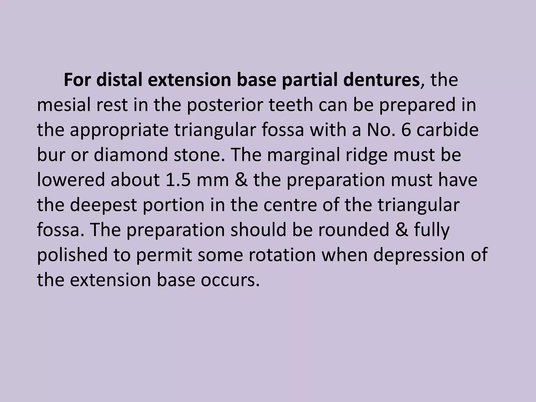 For distal extension base partial dentures, the
mesial rest in the posterior teeth can be prepared in
the appropriate triangular fossa with a No. 6 carbide
bur or diamond stone. The marginal ridge must be
lowered about 1.5 mm & the preparation must have
the deepest portion in the centre of the triangular
fossa. The preparation should be rounded & fully
polished to permit some rotation when depression of
the extension base occurs.
 
