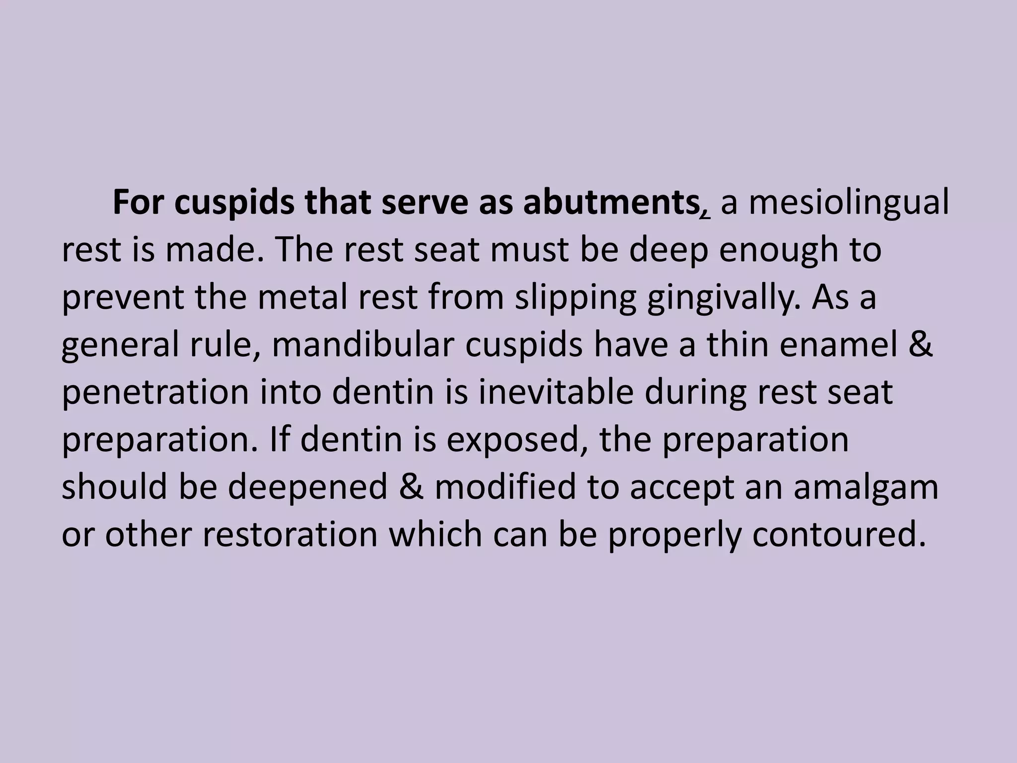 For cuspids that serve as abutments, a mesiolingual
rest is made. The rest seat must be deep enough to
prevent the metal rest from slipping gingivally. As a
general rule, mandibular cuspids have a thin enamel &
penetration into dentin is inevitable during rest seat
preparation. If dentin is exposed, the preparation
should be deepened & modified to accept an amalgam
or other restoration which can be properly contoured.
 
