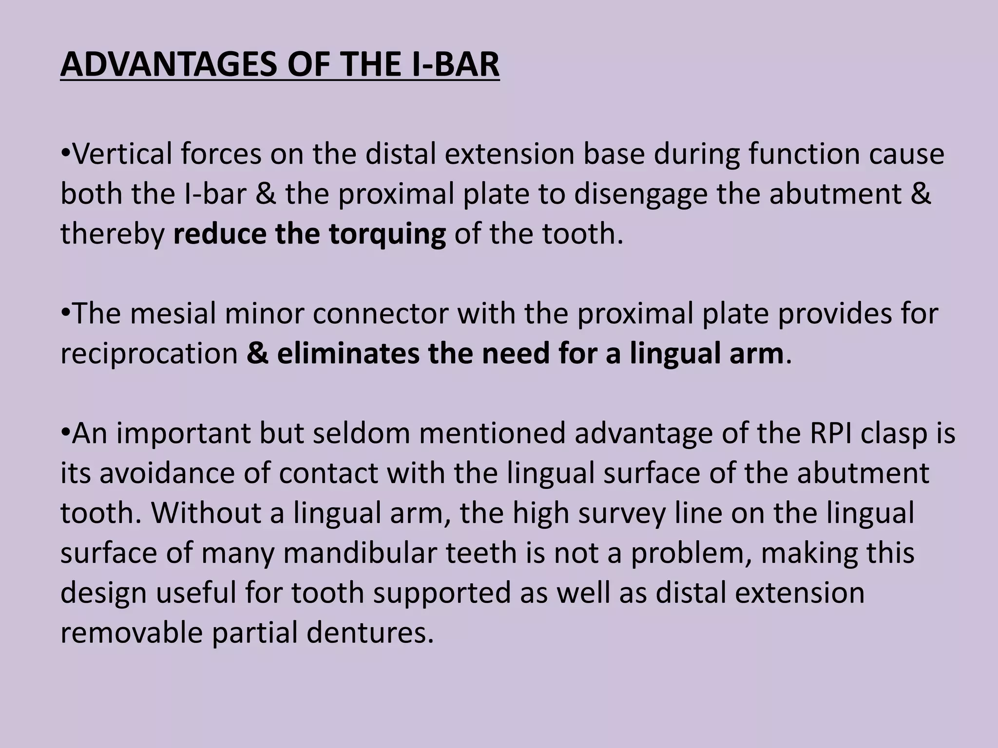 ADVANTAGES OF THE I-BAR
•Vertical forces on the distal extension base during function cause
both the I-bar & the proximal plate to disengage the abutment &
thereby reduce the torquing of the tooth.
•The mesial minor connector with the proximal plate provides for
reciprocation & eliminates the need for a lingual arm.
•An important but seldom mentioned advantage of the RPI clasp is
its avoidance of contact with the lingual surface of the abutment
tooth. Without a lingual arm, the high survey line on the lingual
surface of many mandibular teeth is not a problem, making this
design useful for tooth supported as well as distal extension
removable partial dentures.
 
