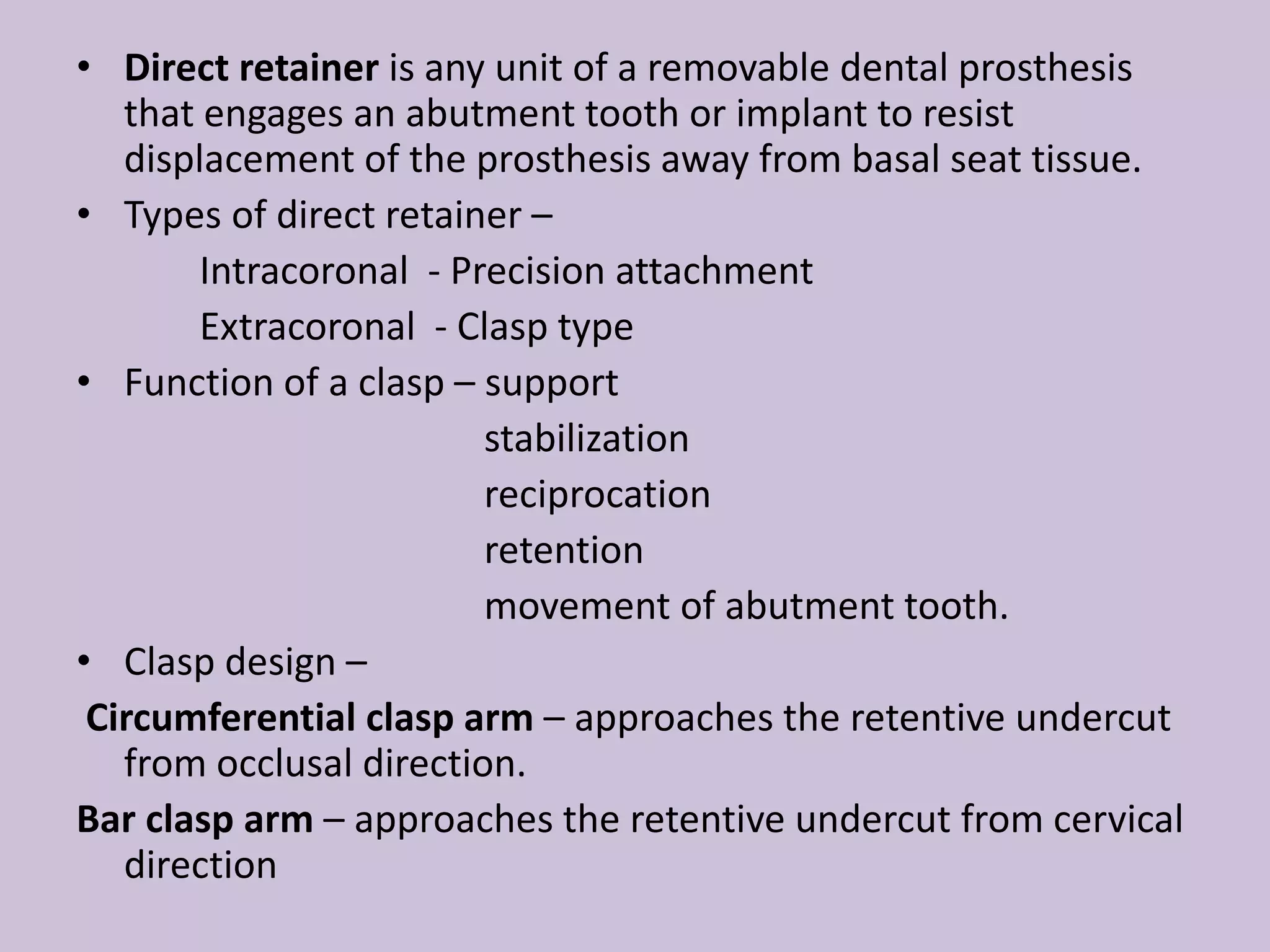 • Direct retainer is any unit of a removable dental prosthesis
that engages an abutment tooth or implant to resist
displacement of the prosthesis away from basal seat tissue.
• Types of direct retainer –
Intracoronal - Precision attachment
Extracoronal - Clasp type
• Function of a clasp – support
stabilization
reciprocation
retention
movement of abutment tooth.
• Clasp design –
Circumferential clasp arm – approaches the retentive undercut
from occlusal direction.
Bar clasp arm – approaches the retentive undercut from cervical
direction
 