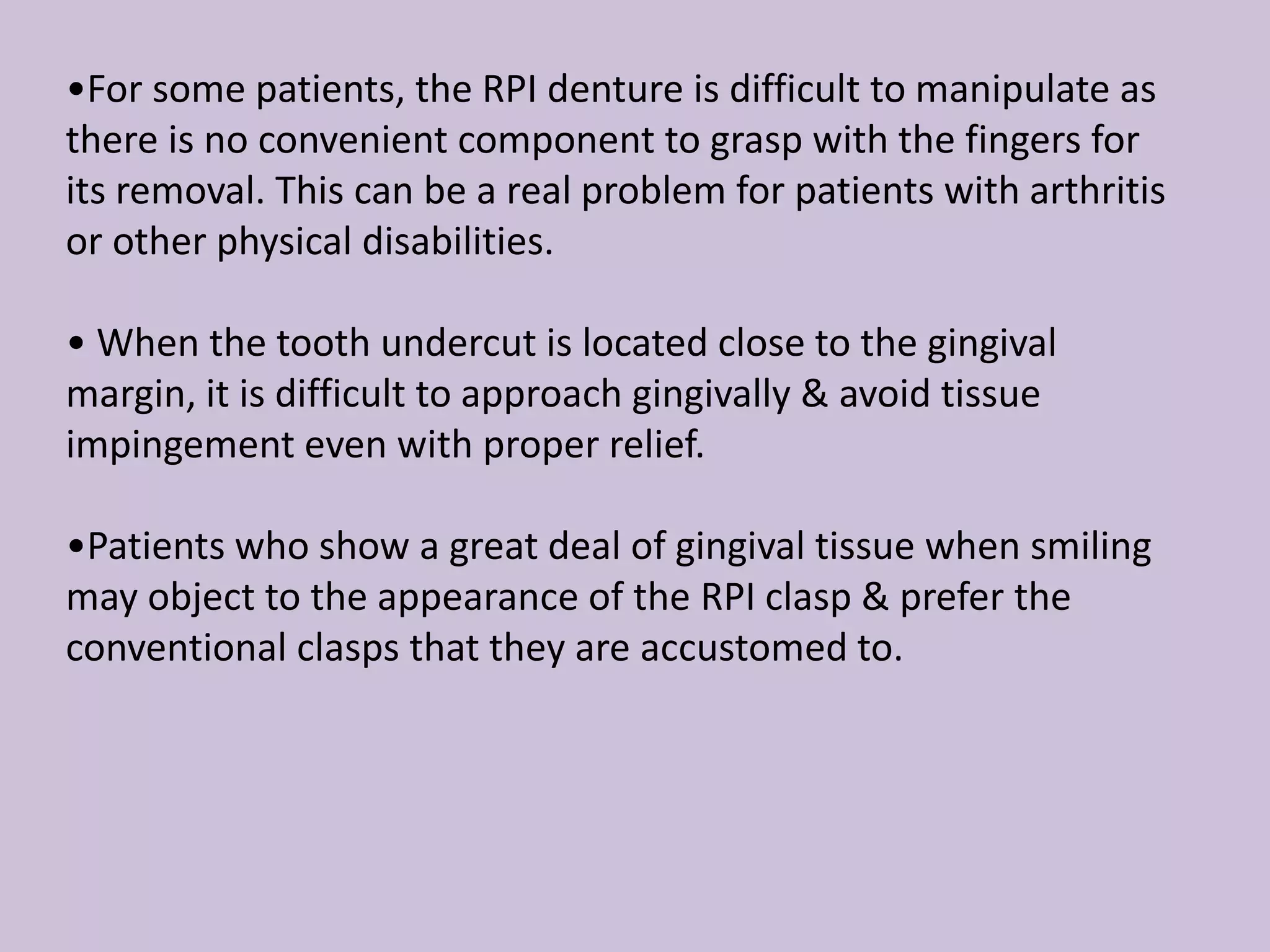 •For some patients, the RPI denture is difficult to manipulate as
there is no convenient component to grasp with the fingers for
its removal. This can be a real problem for patients with arthritis
or other physical disabilities.
• When the tooth undercut is located close to the gingival
margin, it is difficult to approach gingivally & avoid tissue
impingement even with proper relief.
•Patients who show a great deal of gingival tissue when smiling
may object to the appearance of the RPI clasp & prefer the
conventional clasps that they are accustomed to.
 