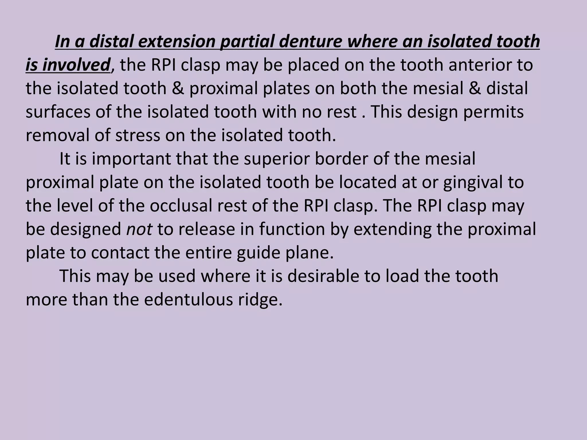 In a distal extension partial denture where an isolated tooth
is involved, the RPI clasp may be placed on the tooth anterior to
the isolated tooth & proximal plates on both the mesial & distal
surfaces of the isolated tooth with no rest . This design permits
removal of stress on the isolated tooth.
It is important that the superior border of the mesial
proximal plate on the isolated tooth be located at or gingival to
the level of the occlusal rest of the RPI clasp. The RPI clasp may
be designed not to release in function by extending the proximal
plate to contact the entire guide plane.
This may be used where it is desirable to load the tooth
more than the edentulous ridge.
 