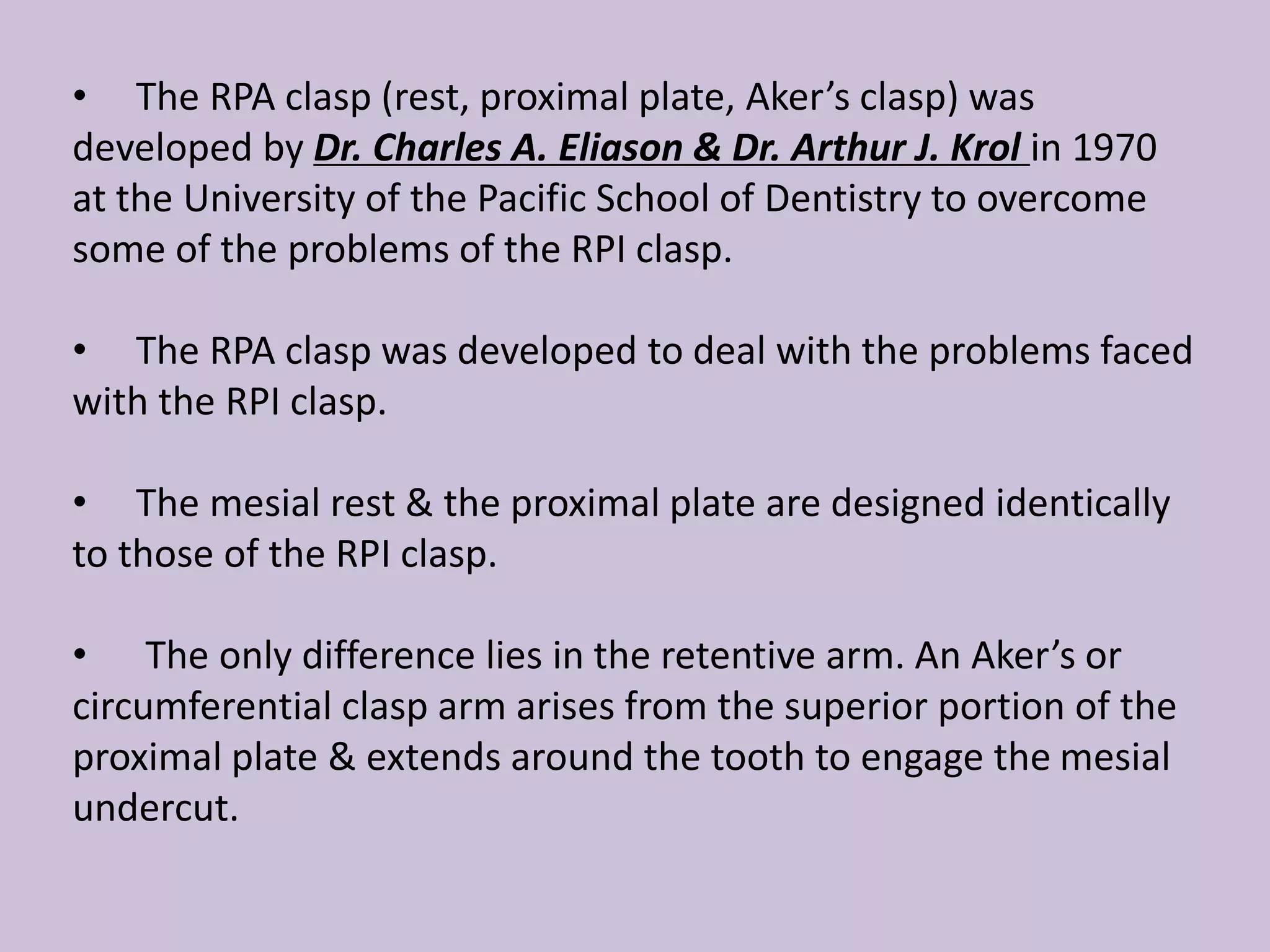 • The RPA clasp (rest, proximal plate, Aker’s clasp) was
developed by Dr. Charles A. Eliason & Dr. Arthur J. Krol in 1970
at the University of the Pacific School of Dentistry to overcome
some of the problems of the RPI clasp.
• The RPA clasp was developed to deal with the problems faced
with the RPI clasp.
• The mesial rest & the proximal plate are designed identically
to those of the RPI clasp.
• The only difference lies in the retentive arm. An Aker’s or
circumferential clasp arm arises from the superior portion of the
proximal plate & extends around the tooth to engage the mesial
undercut.
 