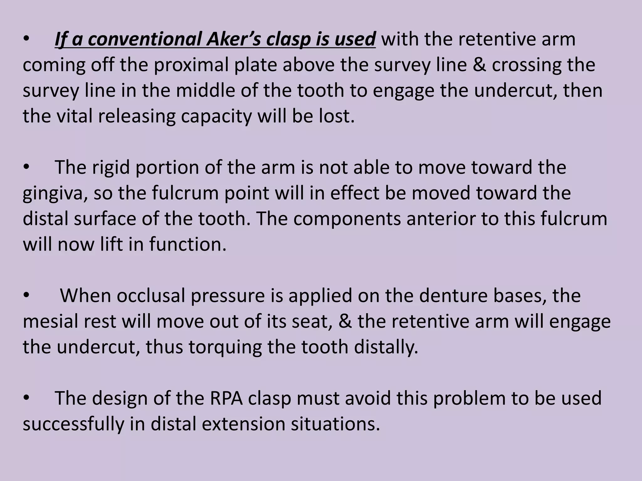 • If a conventional Aker’s clasp is used with the retentive arm
coming off the proximal plate above the survey line & crossing the
survey line in the middle of the tooth to engage the undercut, then
the vital releasing capacity will be lost.
• The rigid portion of the arm is not able to move toward the
gingiva, so the fulcrum point will in effect be moved toward the
distal surface of the tooth. The components anterior to this fulcrum
will now lift in function.
• When occlusal pressure is applied on the denture bases, the
mesial rest will move out of its seat, & the retentive arm will engage
the undercut, thus torquing the tooth distally.
• The design of the RPA clasp must avoid this problem to be used
successfully in distal extension situations.
 