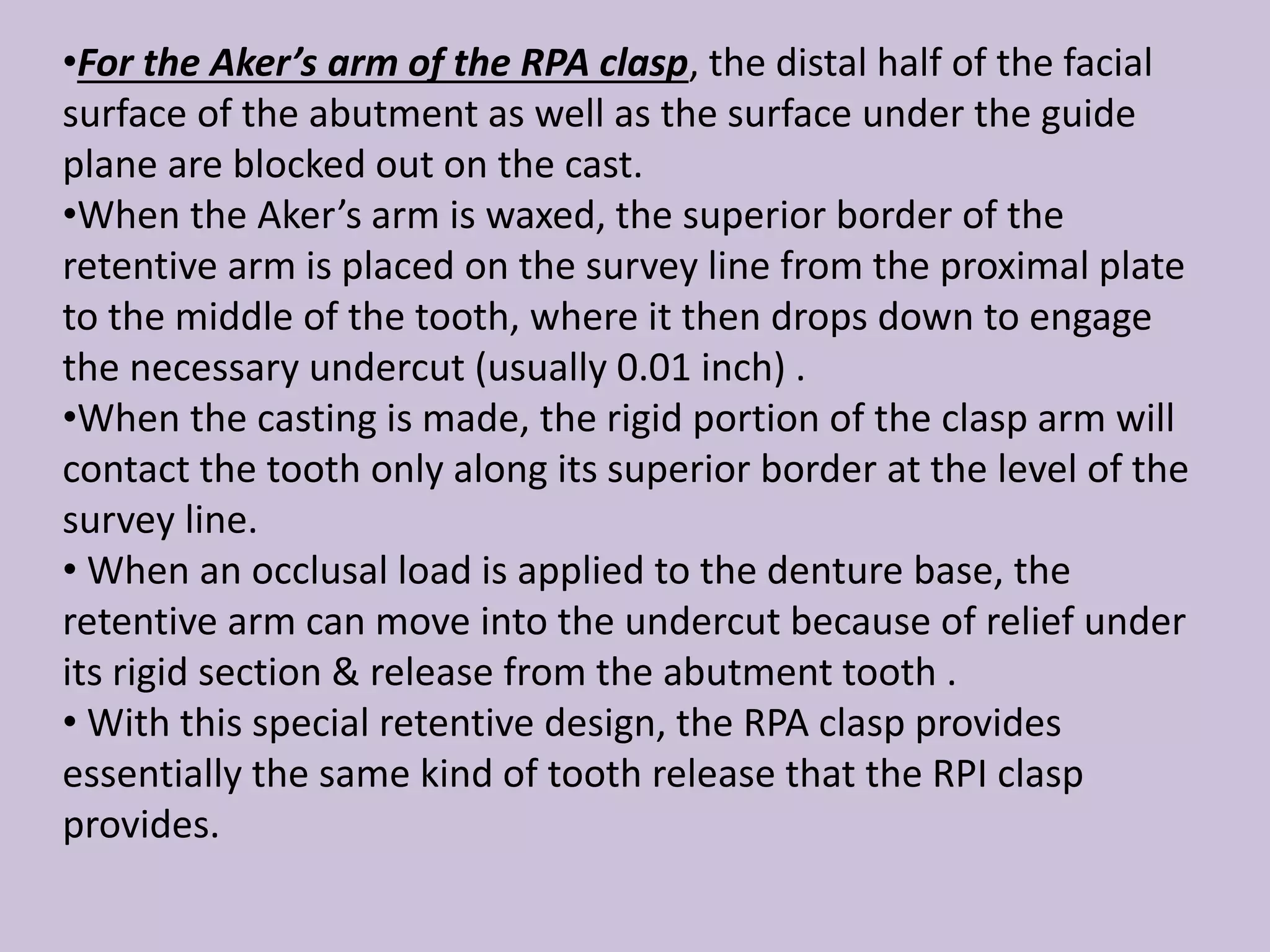 •For the Aker’s arm of the RPA clasp, the distal half of the facial
surface of the abutment as well as the surface under the guide
plane are blocked out on the cast.
•When the Aker’s arm is waxed, the superior border of the
retentive arm is placed on the survey line from the proximal plate
to the middle of the tooth, where it then drops down to engage
the necessary undercut (usually 0.01 inch) .
•When the casting is made, the rigid portion of the clasp arm will
contact the tooth only along its superior border at the level of the
survey line.
• When an occlusal load is applied to the denture base, the
retentive arm can move into the undercut because of relief under
its rigid section & release from the abutment tooth .
• With this special retentive design, the RPA clasp provides
essentially the same kind of tooth release that the RPI clasp
provides.
 
