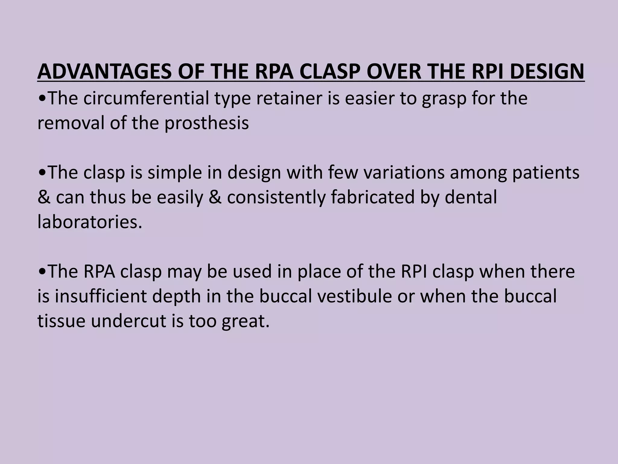 ADVANTAGES OF THE RPA CLASP OVER THE RPI DESIGN
•The circumferential type retainer is easier to grasp for the
removal of the prosthesis
•The clasp is simple in design with few variations among patients
& can thus be easily & consistently fabricated by dental
laboratories.
•The RPA clasp may be used in place of the RPI clasp when there
is insufficient depth in the buccal vestibule or when the buccal
tissue undercut is too great.
 