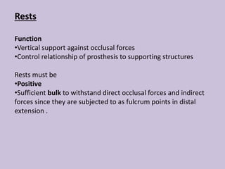 Rests
Function
•Vertical support against occlusal forces
•Control relationship of prosthesis to supporting structures
Rests must be
•Positive
•Sufficient bulk to withstand direct occlusal forces and indirect
forces since they are subjected to as fulcrum points in distal
extension .
 