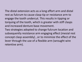 The distal extension acts as a long effort arm and distal
rest as fulcrum to cause clasp tip or resistance arm to
engage the tooth undercut. This results in tipping or
torquing of the tooth, which is greater with stiff clasps
and increased denture base movement.
Two strategies adopted to change fulcrum location and
subsequently resistance arm engaging effect (mesial rest
concept clasp assembly) , or to minimize the effect of the
lever through the use of a flexible arm (wrought wire
retentive arm).
 