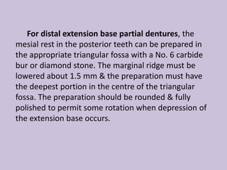 For distal extension base partial dentures, the
mesial rest in the posterior teeth can be prepared in
the appropriate triangular fossa with a No. 6 carbide
bur or diamond stone. The marginal ridge must be
lowered about 1.5 mm & the preparation must have
the deepest portion in the centre of the triangular
fossa. The preparation should be rounded & fully
polished to permit some rotation when depression of
the extension base occurs.
 