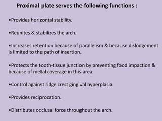 Proximal plate serves the following functions :
•Provides horizontal stability.
•Reunites & stabilizes the arch.
•Increases retention because of parallelism & because dislodgement
is limited to the path of insertion.
•Protects the tooth-tissue junction by preventing food impaction &
because of metal coverage in this area.
•Control against ridge crest gingival hyperplasia.
•Provides reciprocation.
•Distributes occlusal force throughout the arch.
 