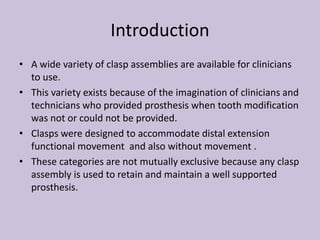 Introduction
• A wide variety of clasp assemblies are available for clinicians
to use.
• This variety exists because of the imagination of clinicians and
technicians who provided prosthesis when tooth modification
was not or could not be provided.
• Clasps were designed to accommodate distal extension
functional movement and also without movement .
• These categories are not mutually exclusive because any clasp
assembly is used to retain and maintain a well supported
prosthesis.
 