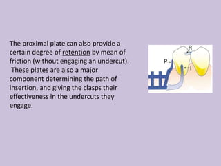 The proximal plate can also provide a
certain degree of retention by mean of
friction (without engaging an undercut).
These plates are also a major
component determining the path of
insertion, and giving the clasps their
effectiveness in the undercuts they
engage.
 