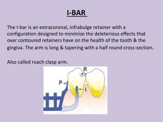 I-BAR
The I-bar is an extracoronal, infrabulge retainer with a
configuration designed to minimize the deleterious effects that
over contoured retainers have on the health of the tooth & the
gingiva. The arm is long & tapering with a half round cross-section.
Also called roach clasp arm.
 
