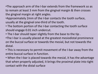 •The approach arm of the I-bar extends from the framework so as
to remain at least 3 mm from the gingival margin & then crosses
the gingival margin at right angles.
•Approximately 2mm of the I-bar contacts the tooth surface,
usually at the gingival one-third of the tooth.
• The bottom portion of the I-bar contacting the tooth surface
should engage 0.01 inch undercut.
• The I-bar should taper slightly from the base to the tip .
•The I-bar is usually placed at the greatest mesiodistal prominence
on the buccal surface or towards the mesial, but not towards the
distal.
• This is necessary to permit movement of the I-bar away from the
entire buccal surface in function.
• When the I-bar is placed towards the mesial, it has the advantage
that when properly adjusted, it brings the proximal plate into tight
contact with the distal surface
 