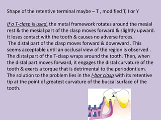 Shape of the retentive terminal maybe – T , modified T, I or Y
If a T-clasp is used, the metal framework rotates around the mesial
rest & the mesial part of the clasp moves forward & slightly upward.
It loses contact with the tooth & causes no adverse forces.
The distal part of the clasp moves forward & downward . This
seems acceptable until an occlusal view of the region is observed .
The distal part of the T-clasp wraps around the tooth. Then, when
the distal part moves forward, it engages the distal curvature of the
tooth & exerts a torque that is detrimental to the periodontium.
The solution to the problem lies in the I-bar clasp with its retentive
tip at the point of greatest curvature of the buccal surface of the
tooth.
 