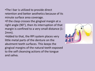 •The I bar is utilized to provide direct
retention and better aesthetics because of its
minute surface area coverage.
•If the clasp crosses the gingival margin at a
right angle (90°), then its interruption of that
margin is confined to a very small distance (1-
2mm).
•Added to that, the RPI system places very
little metal parts of the denture on the
abutment teeth surfaces. This keeps the
gingival margins of the natural teeth exposed
to the self cleansing actions of the tongue
and saliva.
 