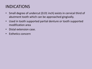 INDICATIONS
• Small degree of undercut (0.01 inch) exists in cervical third of
abutment tooth which can be approached gingivally.
• Used in tooth supported partial denture or tooth supported
modification area
• Distal extension case.
• Esthetics concern
 
