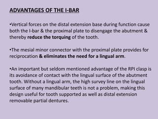 ADVANTAGES OF THE I-BAR
•Vertical forces on the distal extension base during function cause
both the I-bar & the proximal plate to disengage the abutment &
thereby reduce the torquing of the tooth.
•The mesial minor connector with the proximal plate provides for
reciprocation & eliminates the need for a lingual arm.
•An important but seldom mentioned advantage of the RPI clasp is
its avoidance of contact with the lingual surface of the abutment
tooth. Without a lingual arm, the high survey line on the lingual
surface of many mandibular teeth is not a problem, making this
design useful for tooth supported as well as distal extension
removable partial dentures.
 