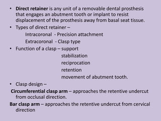 • Direct retainer is any unit of a removable dental prosthesis
that engages an abutment tooth or implant to resist
displacement of the prosthesis away from basal seat tissue.
• Types of direct retainer –
Intracoronal - Precision attachment
Extracoronal - Clasp type
• Function of a clasp – support
stabilization
reciprocation
retention
movement of abutment tooth.
• Clasp design –
Circumferential clasp arm – approaches the retentive undercut
from occlusal direction.
Bar clasp arm – approaches the retentive undercut from cervical
direction
 