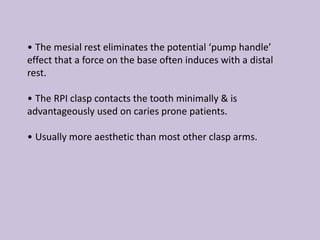 • The mesial rest eliminates the potential ‘pump handle’
effect that a force on the base often induces with a distal
rest.
• The RPI clasp contacts the tooth minimally & is
advantageously used on caries prone patients.
• Usually more aesthetic than most other clasp arms.
 