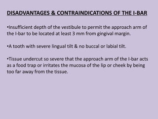 DISADVANTAGES & CONTRAINDICATIONS OF THE I-BAR
•Insufficient depth of the vestibule to permit the approach arm of
the I-bar to be located at least 3 mm from gingival margin.
•A tooth with severe lingual tilt & no buccal or labial tilt.
•Tissue undercut so severe that the approach arm of the I-bar acts
as a food trap or irritates the mucosa of the lip or cheek by being
too far away from the tissue.
 
