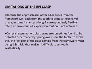 LIMITATIONS OF THE RPI CLASP
•Because the approach arm of the I-bar arises from the
framework well back from the tooth to protect the gingival
tissue, in some instances a long & correspondingly flexible
retentive arm results & expected retention is not obtained.
•On recall examination, clasp arms are sometimes found to be
distorted & permanently sprung away from the tooth. To avoid
this, the first part of the clasp coming from the framework must
be rigid & thick, thus making it difficult to set teeth
aesthetically.
 