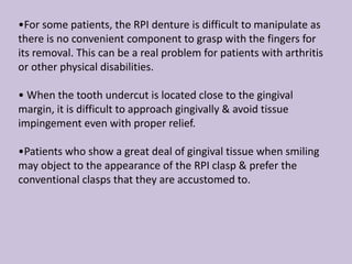 •For some patients, the RPI denture is difficult to manipulate as
there is no convenient component to grasp with the fingers for
its removal. This can be a real problem for patients with arthritis
or other physical disabilities.
• When the tooth undercut is located close to the gingival
margin, it is difficult to approach gingivally & avoid tissue
impingement even with proper relief.
•Patients who show a great deal of gingival tissue when smiling
may object to the appearance of the RPI clasp & prefer the
conventional clasps that they are accustomed to.
 