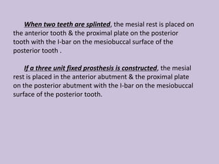 When two teeth are splinted, the mesial rest is placed on
the anterior tooth & the proximal plate on the posterior
tooth with the I-bar on the mesiobuccal surface of the
posterior tooth .
If a three unit fixed prosthesis is constructed, the mesial
rest is placed in the anterior abutment & the proximal plate
on the posterior abutment with the I-bar on the mesiobuccal
surface of the posterior tooth.
 
