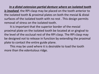 In a distal extension partial denture where an isolated tooth
is involved, the RPI clasp may be placed on the tooth anterior to
the isolated tooth & proximal plates on both the mesial & distal
surfaces of the isolated tooth with no rest . This design permits
removal of stress on the isolated tooth.
It is important that the superior border of the mesial
proximal plate on the isolated tooth be located at or gingival to
the level of the occlusal rest of the RPI clasp. The RPI clasp may
be designed not to release in function by extending the proximal
plate to contact the entire guide plane.
This may be used where it is desirable to load the tooth
more than the edentulous ridge.
 