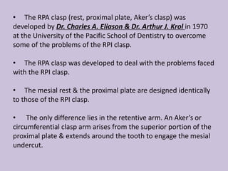 • The RPA clasp (rest, proximal plate, Aker’s clasp) was
developed by Dr. Charles A. Eliason & Dr. Arthur J. Krol in 1970
at the University of the Pacific School of Dentistry to overcome
some of the problems of the RPI clasp.
• The RPA clasp was developed to deal with the problems faced
with the RPI clasp.
• The mesial rest & the proximal plate are designed identically
to those of the RPI clasp.
• The only difference lies in the retentive arm. An Aker’s or
circumferential clasp arm arises from the superior portion of the
proximal plate & extends around the tooth to engage the mesial
undercut.
 