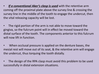• If a conventional Aker’s clasp is used with the retentive arm
coming off the proximal plate above the survey line & crossing the
survey line in the middle of the tooth to engage the undercut, then
the vital releasing capacity will be lost.
• The rigid portion of the arm is not able to move toward the
gingiva, so the fulcrum point will in effect be moved toward the
distal surface of the tooth. The components anterior to this fulcrum
will now lift in function.
• When occlusal pressure is applied on the denture bases, the
mesial rest will move out of its seat, & the retentive arm will engage
the undercut, thus torquing the tooth distally.
• The design of the RPA clasp must avoid this problem to be used
successfully in distal extension situations.
 