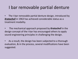 I bar removable partial denture
• The I-bar removable partial denture design, introduced by
Kratochvil in 1963 has achieved considerable status as a
treatment modality.
• The mechanical approach proposed by Kratochvil in the
design concept of the I-bar has encouraged others to apply
sound engineering principles in challenging the design.
• As a result, the design has been subjected to a thorough
evaluation, & in the process, several modifications have been
suggested.
 