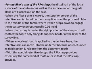 •For the Aker’s arm of the RPA clasp, the distal half of the facial
surface of the abutment as well as the surface under the guide
plane are blocked out on the cast.
•When the Aker’s arm is waxed, the superior border of the
retentive arm is placed on the survey line from the proximal plate
to the middle of the tooth, where it then drops down to engage
the necessary undercut (usually 0.01 inch) .
•When the casting is made, the rigid portion of the clasp arm will
contact the tooth only along its superior border at the level of the
survey line.
• When an occlusal load is applied to the denture base, the
retentive arm can move into the undercut because of relief under
its rigid section & release from the abutment tooth .
• With this special retentive design, the RPA clasp provides
essentially the same kind of tooth release that the RPI clasp
provides.
 